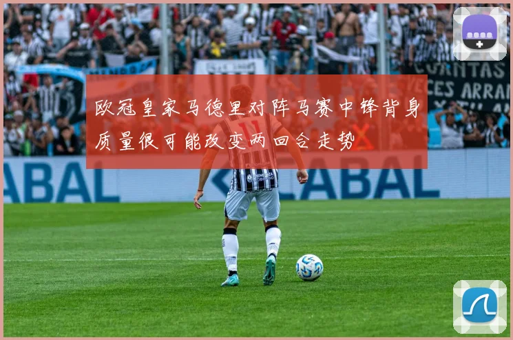 欧冠皇家马德里对阵马赛中锋背身质量很可能改变两回合走势
