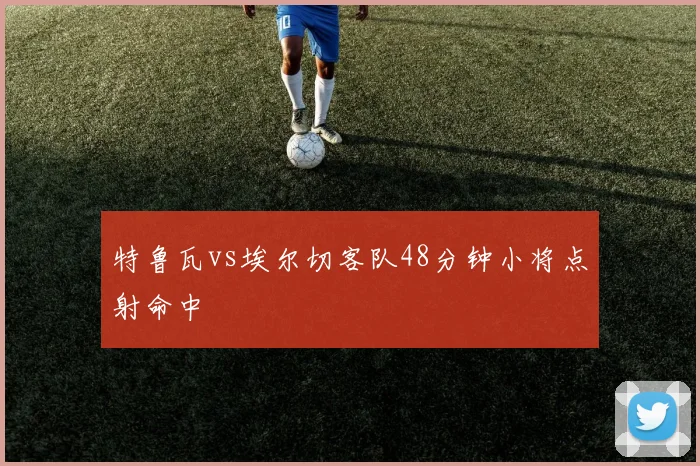 特鲁瓦vs埃尔切客队48分钟小将点射命中