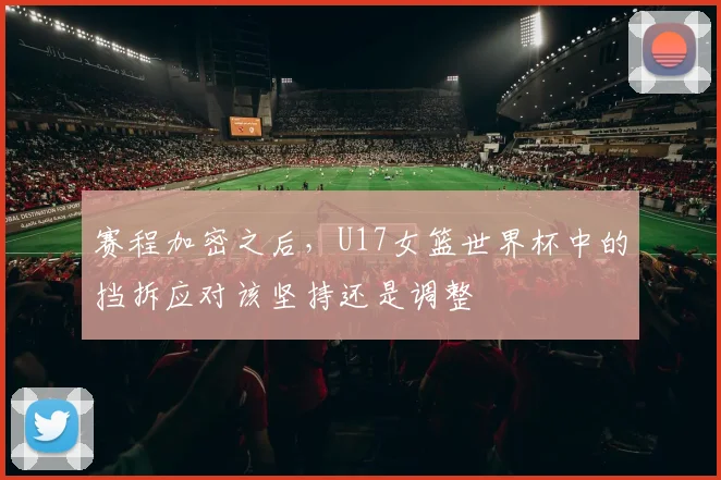 赛程加密之后,U17女篮世界杯中的挡拆应对该坚持还是调整