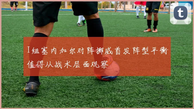 I组塞内加尔对阵挪威首发阵型平衡值得从战术层面观察