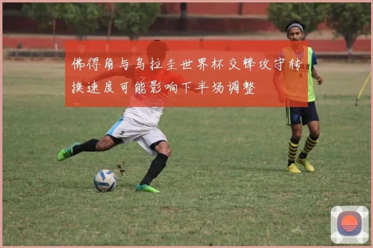 佛得角与乌拉圭世界杯交锋攻守转换速度可能影响下半场调整
