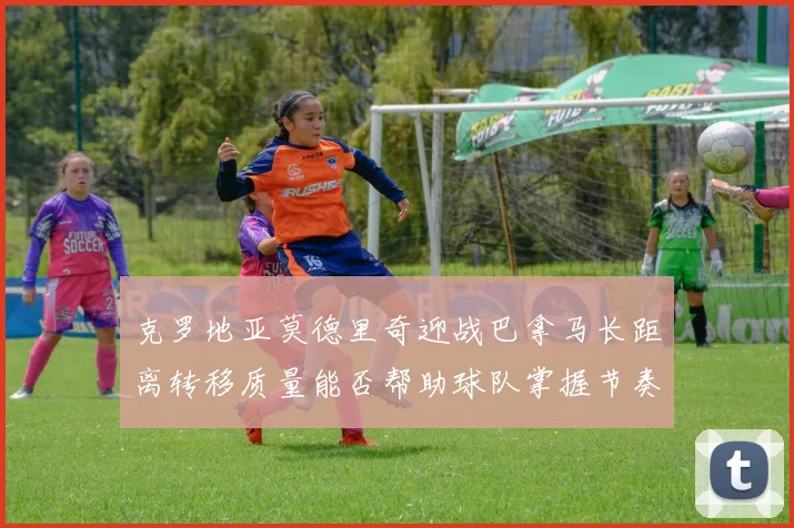 克罗地亚莫德里奇迎战巴拿马长距离转移质量能否帮助球队掌握节奏
