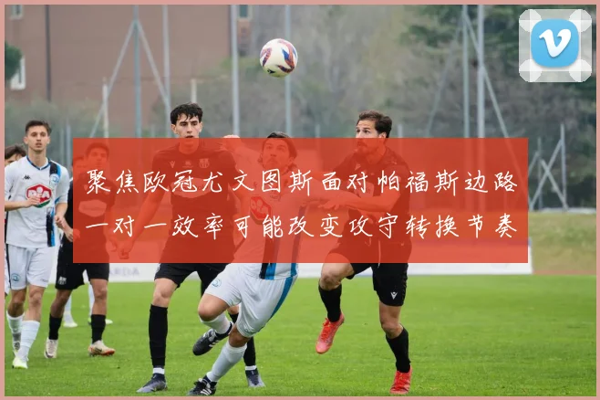 聚焦欧冠尤文图斯面对帕福斯边路一对一效率可能改变攻守转换节奏