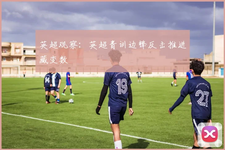 英超观察：英超青训边锋反击推进藏变数